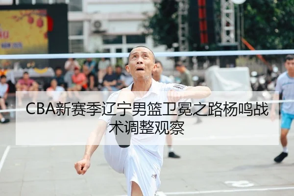 CBA新赛季辽宁男篮卫冕之路杨鸣战术调整观察