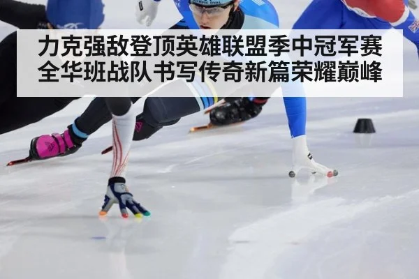 力克强敌登顶英雄联盟季中冠军赛全华班战队书写传奇新篇荣耀巅峰