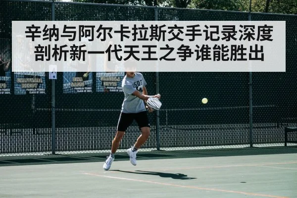 辛纳与阿尔卡拉斯交手记录深度剖析新一代天王之争谁能胜出