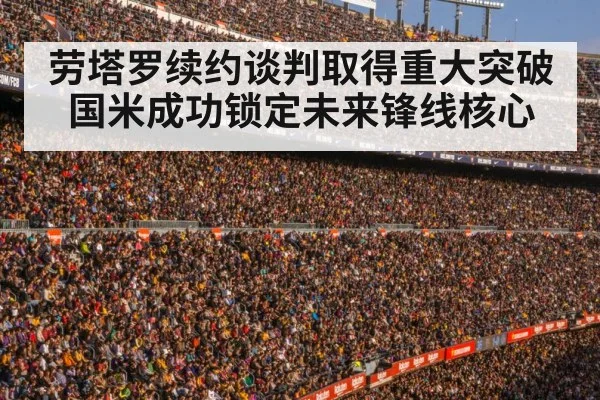 劳塔罗续约谈判取得重大突破国米成功锁定未来锋线核心
